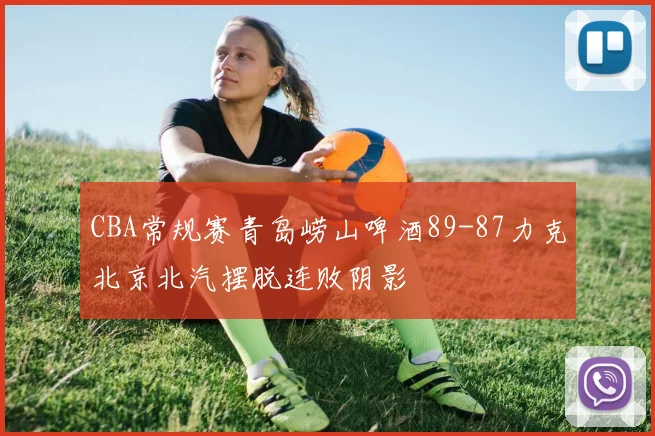 CBA常规赛青岛崂山啤酒89-87力克北京北汽摆脱连败阴影