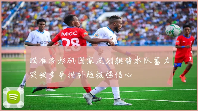 瞄准洛杉矶国家皮划艇静水队蓄力突破多举措补短板强信心