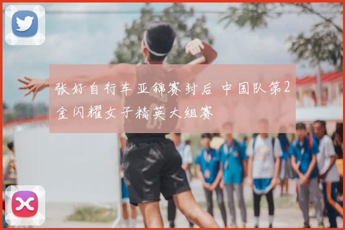 张好自行车亚锦赛封后 中国队第2金闪耀女子精英大组赛