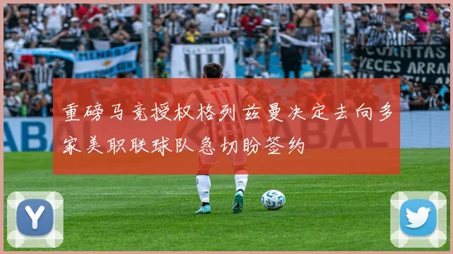重磅马竞授权格列兹曼决定去向多家美职联球队急切盼签约
