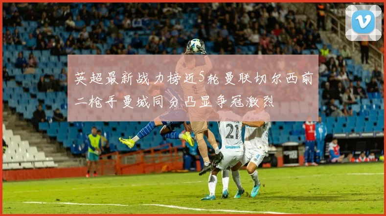 英超最新战力榜近5轮曼联切尔西前二枪手曼城同分凸显争冠激烈