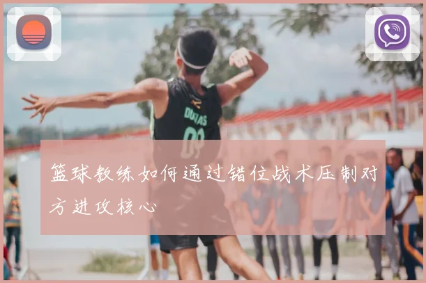 篮球教练如何通过错位战术压制对方进攻核心