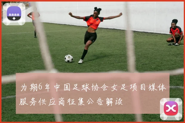 为期6年中国足球协会女足项目媒体服务供应商征集公告解读