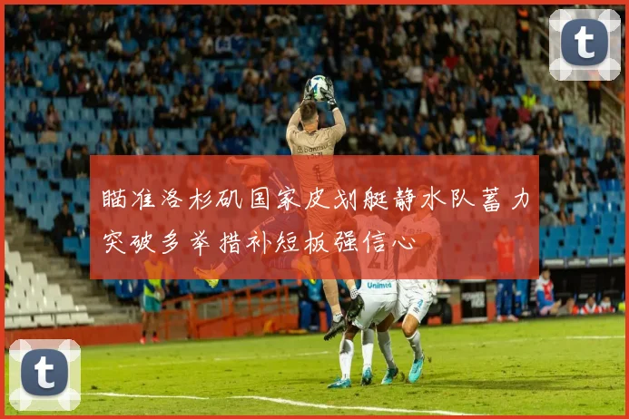 瞄准洛杉矶国家皮划艇静水队蓄力突破多举措补短板强信心
