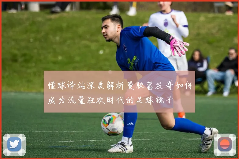 懂球译站深度解析曼联蓄发哥如何成为流量狂欢时代的足球镜子