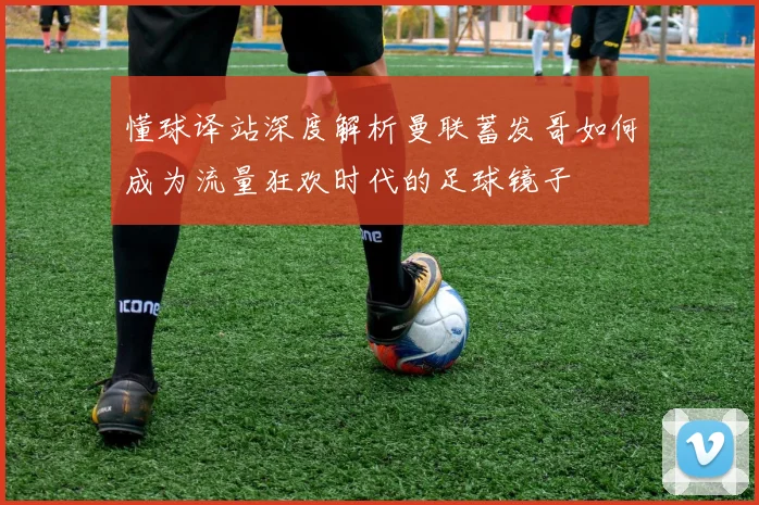 懂球译站深度解析曼联蓄发哥如何成为流量狂欢时代的足球镜子