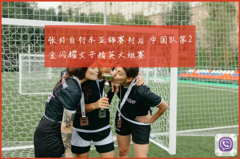 张好自行车亚锦赛封后 中国队第2金闪耀女子精英大组赛