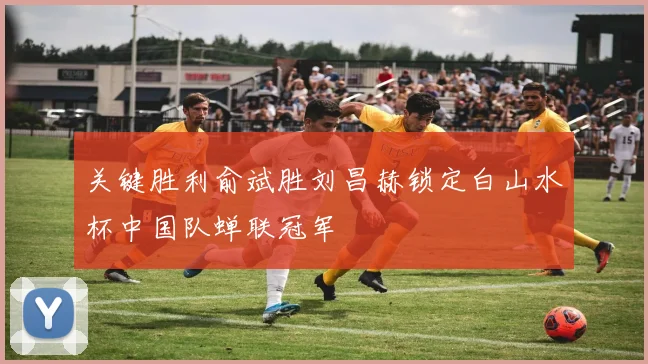 关键胜利俞斌胜刘昌赫锁定白山水杯中国队蝉联冠军