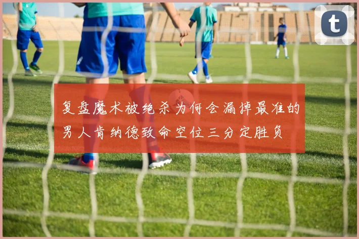 复盘魔术被绝杀为何会漏掉最准的男人肯纳德致命空位三分定胜负