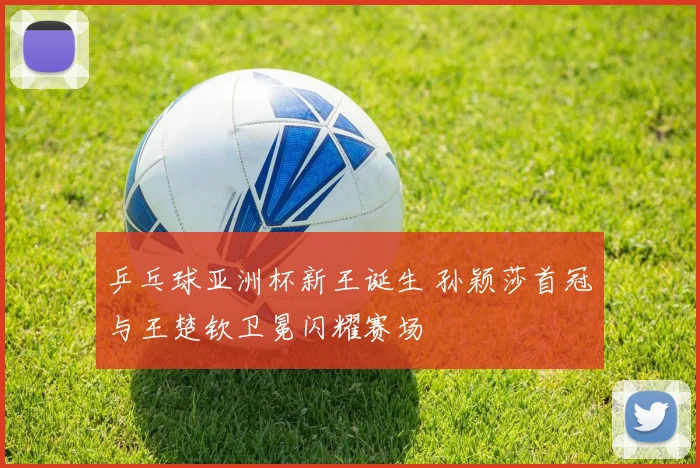 乒乓球亚洲杯新王诞生 孙颖莎首冠与王楚钦卫冕闪耀赛场
