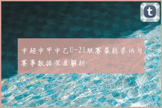 中超中甲中乙U-21联赛最新资讯与赛事数据深度解析