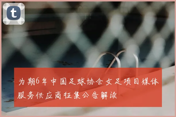 为期6年中国足球协会女足项目媒体服务供应商征集公告解读