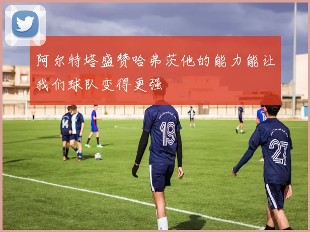 阿尔特塔盛赞哈弗茨他的能力能让我们球队变得更强