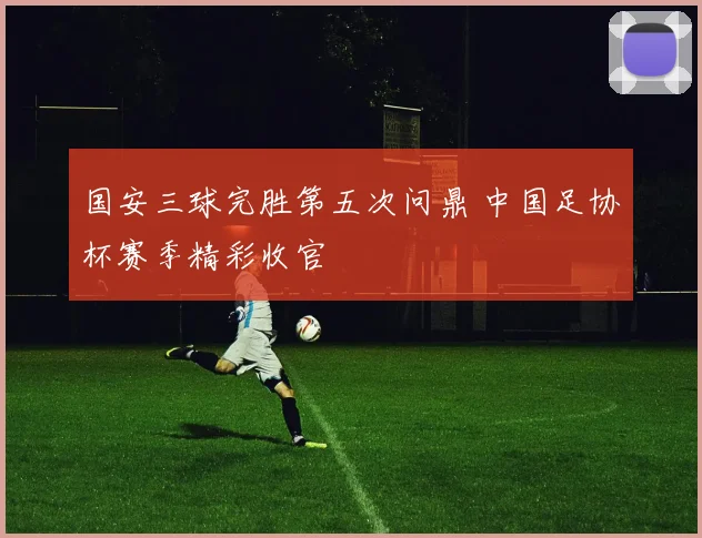 国安三球完胜第五次问鼎 中国足协杯赛季精彩收官