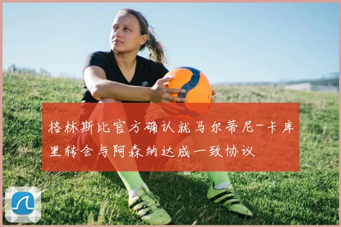 格林斯比官方确认就马尔蒂尼-卡库里转会与阿森纳达成一致协议