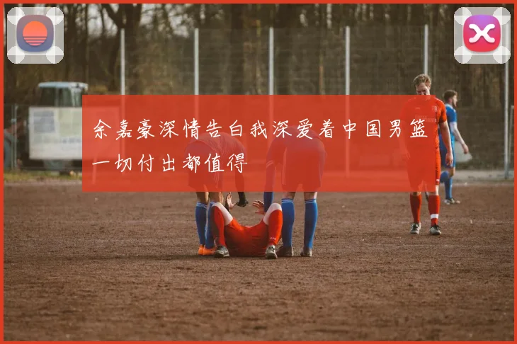 余嘉豪深情告白我深爱着中国男篮一切付出都值得