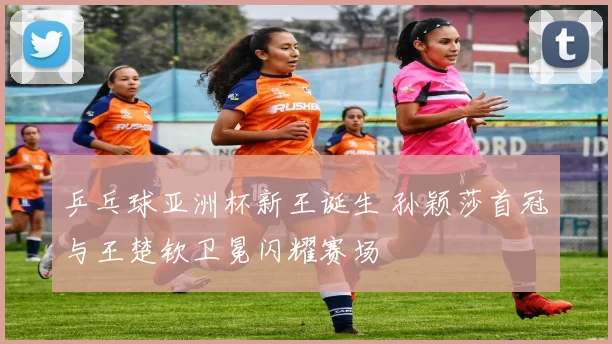 乒乓球亚洲杯新王诞生 孙颖莎首冠与王楚钦卫冕闪耀赛场